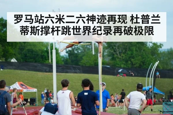 罗马站六米二六神迹再现 杜普兰蒂斯撑杆跳世界纪录再破极限